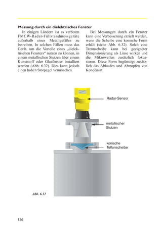 Messung durch ein dielektrisches Fenster
In einigen Ländern ist es verboten
Bei Messungen durch ein Fenster
FMCW-Radar-Füllstandmessgeräte
kann eine Verbesserung erzielt werden,
außerhalb eines Metallgefäßes zu
wenn die Scheibe eine konische Form
betreiben. In solchen Fällen muss das
erhält (siehe Abb. 6.32). Solch eine
Gerät, um die Vorteile eines „dielekTrennscheibe kann bei geeigneter
trischen Fensters“ nutzen zu können, in
Dimensionierung als Linse wirken und
einem metallischen Stutzen über einem
die Mikrowellen zusätzlich fokusKunststoff oder Glasfenster installiert
sieren. Diese Form begünstigt zusätzwerden (Abb. 6.32). Dies kann jedoch
lich das Ablaufen und Abtropfen von
einen hohen Störpegel verursachen.
Kondensat.

Radar-Sensor

metallischer
Stutzen

konische
Teflonscheibe

Abb. 6.32

136

 