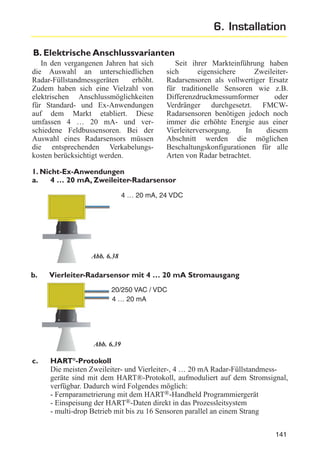 6. Installation
B. Elektrische Anschlussvarianten
In den vergangenen Jahren hat sich
die Auswahl an unterschiedlichen
Radar-Füllstandmessgeräten
erhöht.
Zudem haben sich eine Vielzahl von
elektrischen Anschlussmöglichkeiten
für Standard- und Ex-Anwendungen
auf dem Markt etabliert. Diese
umfassen 4 … 20 mA- und verschiedene Feldbussensoren. Bei der
Auswahl eines Radarsensors müssen
die entsprechenden Verkabelungskosten berücksichtigt werden.

Seit ihrer Markteinführung haben
sich
eigensichere
ZweileiterRadarsensoren als vollwertiger Ersatz
für traditionelle Sensoren wie z.B.
Differenzdruckmessumformer
oder
Verdränger durchgesetzt. FMCWRadarsensoren benötigen jedoch noch
immer die erhöhte Energie aus einer
Vierleiterversorgung.
In
diesem
Abschnitt werden die möglichen
Beschaltungskonfigurationen für alle
Arten von Radar betrachtet.

1. Nicht-Ex-Anwendungen
a.
4 … 20 mA, Zweileiter-Radarsensor
4 … 20 mA, 24 VDC

Abb. 6.38

b.

Vierleiter-Radarsensor mit 4 … 20 mA Stromausgang
20/250 VAC / VDC
4 … 20 mA

Abb. 6.39

c.

HART®-Protokoll
Die meisten Zweileiter- und Vierleiter-, 4 … 20 mA Radar-Füllstandmessgeräte sind mit dem HART®-Protokoll, aufmoduliert auf dem Stromsignal,
verfügbar. Dadurch wird Folgendes möglich:
- Fernparametrierung mit dem HART®-Handheld Programmiergerät
- Einspeisung der HART®-Daten direkt in das Prozessleitsystem
- multi-drop Betrieb mit bis zu 16 Sensoren parallel an einem Strang
141

 