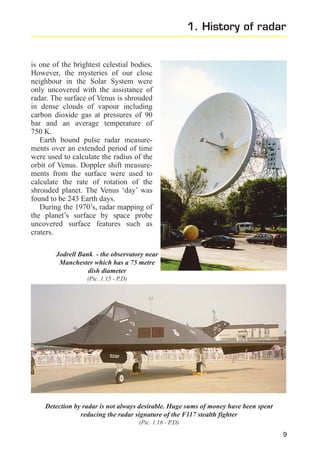 1. History of radar

is one of the brightest celestial bodies.
However, the mysteries of our close
neighbour in the Solar System were
only uncovered with the assistance of
radar. The surface of Venus is shrouded
in dense clouds of vapour including
carbon dioxide gas at pressures of 90
bar and an average temperature of
750 K.
Earth bound pulse radar measurements over an extended period of time
were used to calculate the radius of the
orbit of Venus. Doppler shift measurements from the surface were used to
calculate the rate of rotation of the
shrouded planet. The Venus ‘day’ was
found to be 243 Earth days.
During the 1970’s, radar mapping of
the planet’s surface by space probe
uncovered surface features such as
craters.
Jodrell Bank - the observatory near
Manchester which has a 75 metre
dish diameter
(Pic. 1.15 - P.D)

Detection by radar is not always desirable. Huge sums of money have been spent
reducing the radar signature of the F117 stealth fighter
(Pic. 1.16 - P.D)

9

 