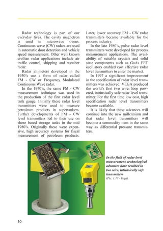 Radar technology is part of our
everyday lives. The cavity magnetron
is used in microwave ovens.
Continuous wave (CW) radars are used
in automatic door detection and vehicle
speed measurement. Other well known
civilian radar applications include air
traffic control, shipping and weather
radar.
Radar altimeters developed in the
1930’s use a form of radar called
FM - CW or Frequency Modulated
Continuous Wave radar.
In the 1970’s, the same FM - CW
measurement technique was used in
the production of the first radar level
tank gauge. Initially these radar level
transmitters were used to measure
petroleum products in supertankers.
Further developments of FM - CW
level transmitters led to their use on
shore based storage tanks in the mid
1980’s. Originally these were expensive, high accuracy systems for fiscal
measurement of petroleum products.

Later, lower accuracy FM - CW radar
transmitters became available for the
process industry.
In the late 1980’s, pulse radar level
transmitters were developed for process
measurement applications. The availability of suitable crystals and solid
state components such as GaAs FET
oscillators enabled cost effective radar
level transmitters to enter the market.
In 1997 a significant improvement
in the specification of radar level transmitters was achieved. VEGA produced
the world’s first two wire, loop powered, intrinsically safe radar level transmitter. For the first time low cost, high
specification radar level transmitters
became available.
It is likely that these advances will
continue into the new millennium and
that radar level transmitters will
become a commodity item in the same
way as differential pressure transmitters.

In the field of radar level
measurement, technological
advances have resulted in
two wire, intrinsically safe
transmitters
(Pic. 1.17 - Vega)

10

 