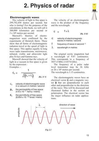2. Physics of radar
Electromagnetic waves
Th e velocity of light in free space is
299,792,458 metres per second, but
who is timing? For the purposes of the
calculations in this book, we will call it
300,000 kilometres per second or
3 x 108 metres per second.
Maxwell’s theories of electromagnetism were confirmed by the
experiments of Heinrich Hertz. These
show that all forms of electromagnetic
radiation travel at the speed of light in
free space. This applies equally to long
wave radio transmissions, microwaves,
infrared, visible and ultraviolet light
plus X-rays and Gamma rays.
Maxwell showed that the velocity of
light in a vacuum in free space is given
by the expression :
Examples :-

1

co =

µo
εo

o

x

εo)

[Eq. 2.1]

velocity of electromagntic wave
in a vacuum in metres / second
the permeability of free space
(4 π x 10 -7 henry / metre)
the permittivity of free space
(8.854 x 10 -12 farad / metre)

c =

f xλ
[Eq. 2.2]

c

velocity of electromagnetic
waves in metres / second

f
λ

frequency of wave in second -1
wavelength in metres

The original cavity magnetron had
a wavelength of 9.87 centimetres.
This corresponds to a frequency of
3037.4 MHz (3.0374 GHz).
The frequency of a pulse radar
level transmitter may be 26 GHz
or 26 x 108 metres per second.
The wavelength is 1.15 centimetres.
The electromagnetic waves have an
electrical vector E and a magnetic vector B that are perpendicular to each
other and perpendicular to the direction
of the wave. This will be discussed and
illustrated further in the section on
polarization. The electrical vector has
the major influence on radar applications.

λ

direction of wave

amplitude

co

(µ

The velocity of an electromagnetic
wave is the product of the frequency
and the wavelength.

Fig 2.1
13

 