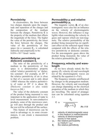 Permittivity
In electrostatics, the force between
two charges depends upon the magnitude and separation of the charges and
the composition of the medium
between the charges. Permittivity ε is
the property of the medium that effects
the magnitude of the force. The higher
the value of the permittivity, the lower
the force between the charges. The
value of the permittivity of free
space (in a vacuum) εo, is calculated
indirectly and empirically to be:
8.854 x 10-12 farad / metre.

Relative permittivity or
dielectric constant εr

The ratio of the permittivity of a
medium to the permittivity of free
space is a dimensionless property
called ‘relative permittivity’ or ‘dielectric constant’. For example, at 20° C
the relative permittivity of air is close
to that of a vaccum and is only about
1.0005 whereas the relative permittivity of water at 20° C is about 80.
(Dielectric constant is also widely
known as DK.)
The value of the dielectric constant
of the product being measured is very
important in the application of radar to
level measurement. In non-conductive
products, some of the microwave energy will pass through the product and
the rest will be reflected off the surface.
This feature of microwaves can be
used to advantage or, in some circumstances, it can create a measurement
problem.

16

Permeability µ and relative
permeability µr
The magnetic vector, B, of an electromagnetic wave also has an influence
on the velocity of electromagnetic
waves. However, this influence is negligible when considering the velocity in
gases and vapours which are non-magnetic. The relative permeability of the
product being measured has no significant effect on the reflected signal when
compared with the effects of the relative permittivity or dielectric constant.
For the non-magnetic gases above the
product being measured, the value of
the relative permeability, µr = 1.

Frequency, velocity and wavelength
As we have already stated, the frequency (f), velocity (c) and wavelength
(λ) of the electromagnetic waves are
related by the equation c = f x λ.
The frequency remains uninfluenced
by changes in the propagation medium.
However, the velocity and wavelength
can change depending on the electrical
properties of the medium in which they
are travelling. The speed of propagation can be calculated using equation
2.3.

c =

co

(µ x ε )
r

c
co
µr
εr

r

[Eq. 2.3]

velocity of electromagnetic wave
in the medium in metres/second
velocity of electromagnetic
waves in free space
the relative permeability
(µ medium / µo)
the relative permittivity

 