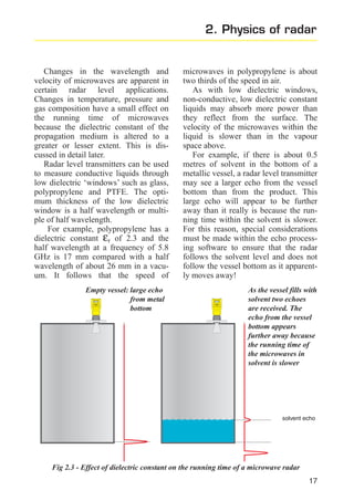 2. Physics of radar

Changes in the wavelength and
velocity of microwaves are apparent in
certain radar level applications.
Changes in temperature, pressure and
gas composition have a small effect on
the running time of microwaves
because the dielectric constant of the
propagation medium is altered to a
greater or lesser extent. This is discussed in detail later.
Radar level transmitters can be used
to measure conductive liquids through
low dielectric ‘windows’ such as glass,
polypropylene and PTFE. The optimum thickness of the low dielectric
window is a half wavelength or multiple of half wavelength.
For example, polypropylene has a
dielectric constant εr of 2.3 and the
half wavelength at a frequency of 5.8
GHz is 17 mm compared with a half
wavelength of about 26 mm in a vacuum. It follows that the speed of
Empty vessel: large echo
from metal
bottom

microwaves in polypropylene is about
two thirds of the speed in air.
As with low dielectric windows,
non-conductive, low dielectric constant
liquids may absorb more power than
they reflect from the surface. The
velocity of the microwaves within the
liquid is slower than in the vapour
space above.
For example, if there is about 0.5
metres of solvent in the bottom of a
metallic vessel, a radar level transmitter
may see a larger echo from the vessel
bottom than from the product. This
large echo will appear to be further
away than it really is because the running time within the solvent is slower.
For this reason, special considerations
must be made within the echo processing software to ensure that the radar
follows the solvent level and does not
follow the vessel bottom as it apparently moves away!
As the vessel fills with
solvent two echoes
are received. The
echo from the vessel
bottom appears
further away because
the running time of
the microwaves in
solvent is slower

solvent echo

Fig 2.3 - Effect of dielectric constant on the running time of a microwave radar
17

 