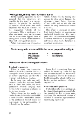 Waveguides, stilling tubes & bypass tubes
In the preceding equations, we have
assumed that the microwaves are
travelling in ‘free space’ in a vacuum.
However, in practice the proximity
of metallic vessel walls and other
structures will have an influence on
the propagation velocity of the
microwaves. This is particularly true
when microwave radar level transmitters are fitted inside bypass tubes or
stilling tubes or when a horn antenna is
fitted with a waveguide extension.
When microwaves are propagating

within a metallic tube the running time
appears to slow down because the
microwaves travel further bouncing
off the inside wall of the tube and
currents are set up on the inside surface
of the tube.
This effect is discussed in more
detail in the chapters on antennas and
mechanical installations. The waveguide effect can be compensated during
calibration and the use of stilling tubes
and bypass tubes can be beneficial in
some level applications.

Electromagnetic waves exhibit the same properties as light.

·
·
·

Reflection
Polarization
Diffraction

·
·

Refraction
Interference

Reflection of electromagnetic waves
Conductive products
Using a spark gap transmitter,
Heinrich Hertz demonstrated that electromagnetic waves could be reflected
off metallic objects and objects with a
relatively high dielectric constant.
In the same way, radar can easily
measure conductive aqueous liquids
such as acids and caustic and other
conductive products ranging from
molten metal to saturated spent grain in
the brewing process.
When microwaves from a radar hit a
conductive surface the electrical field E
is short circuited. The resultant current
in the conductive product causes the
microwaves to be re-transmitted or
reflected from the surface.

22

Radar level transmitters have no
problem in measuring conductive liquids and solids because the microwaves
with frequencies between 5.8 GHz and
26GHz are readily reflected off a conductive surface producing relatively
large echoes.
Non-conductive products
If a liquid or solid is non-conductive,
the value of the dielectric constant (relative permittivity εr) becomes more
important. The theoretical amount of
reflection at a dielectric layer can be calculated using equation 2.5

 