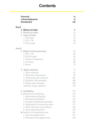 Contents
Foreword
Acknowledgement
Introduction

ix
xi
xiii

Part I
1. History of radar
2. Physics of radar
3. Types of radar
1. CW-radar
2. FM - CW
3. Pulse radar

1
13
33
33
36
39

Part II
4. Radar level measurement
1. FM - CW
2. PULSE radar
3. Choice of frequency
4. Accuracy
5. Power

47
48
54
62
68
74

5. Radar antennas
1. Horn antennas
2. Dielectric rod antennas
3. Measuring tube antennas
4. Parabolic dish antennas
5. Planar array antennas
Antenna energy patterns

77
81
92
101
106
108
110

6. Installation
A. Mechanical installation
1. Horn antenna (liquids)
2. Rod antenna (liquids)
3. General consideration (liquids)
4. Stand pipes & measuring tubes
5. Platic tank tops and windows
6. Horn antenna (solids)
B. Radar level installation cont.
1. safe area applications
2. Hazardous area applications

115
115
115
117
120
127
134
139
141
141
144

 