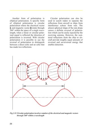 Another form of polarization is
elliptical polarization. A specific form
of elliptical polarization is circular
polarization where the electrical vector
E and magnetic vector B rotate through
360° within the space of a single wavelength, when a linear or circular polarized signal is reflected the direction of
polarization is reversed. With circular
polarization it is possible to use the
reversal of polarization to distinguish
between a direct echo and an echo that
has made two reflections.

Circular polarization can also be
used in search radars to separate the
reflections from aircraft or ships from
interference echoes from rain. The
almost spherical shape of the rain drops
causes a definite reversal of polarization which can be easily rejected by the
receiving antenna. However, the scattered reflections from the ship or aircraft provide roughly equal amounts of
reversed and un-reversed energy that
enables detection.

λ

Fig 2.11 Circular polarization involves rotation of the electrical and magnetic vectors
through 360° within a wavelength

26

 