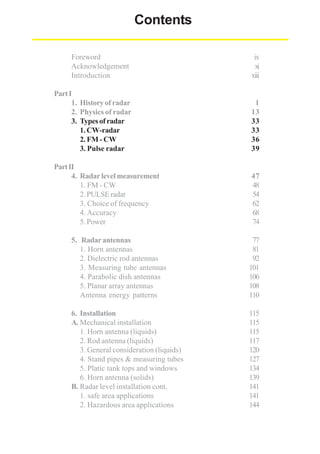 Contents
Foreword
Acknowledgement
Introduction

ix
xi
xiii

Part I
1. History of radar
2. Physics of radar
3. Types of radar
1. CW-radar
2. FM - CW
3. Pulse radar

1
13
33
33
36
39

Part II
4. Radar level measurement
1. FM - CW
2. PULSE radar
3. Choice of frequency
4. Accuracy
5. Power

47
48
54
62
68
74

5. Radar antennas
1. Horn antennas
2. Dielectric rod antennas
3. Measuring tube antennas
4. Parabolic dish antennas
5. Planar array antennas
Antenna energy patterns

77
81
92
101
106
108
110

6. Installation
A. Mechanical installation
1. Horn antenna (liquids)
2. Rod antenna (liquids)
3. General consideration (liquids)
4. Stand pipes & measuring tubes
5. Platic tank tops and windows
6. Horn antenna (solids)
B. Radar level installation cont.
1. safe area applications
2. Hazardous area applications

115
115
115
117
120
127
134
139
141
141
144

 