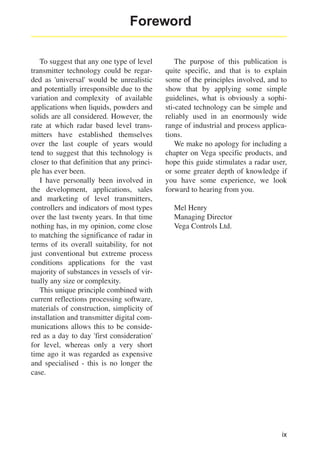 Foreword
To suggest that any one type of level
transmitter technology could be regarded as 'universal' would be unrealistic
and potentially irresponsible due to the
variation and complexity of available
applications when liquids, powders and
solids are all considered. However, the
rate at which radar based level transmitters have established themselves
over the last couple of years would
tend to suggest that this technology is
closer to that definition that any principle has ever been.
I have personally been involved in
the development, applications, sales
and marketing of level transmitters,
controllers and indicators of most types
over the last twenty years. In that time
nothing has, in my opinion, come close
to matching the significance of radar in
terms of its overall suitability, for not
just conventional but extreme process
conditions applications for the vast
majority of substances in vessels of virtually any size or complexity.
This unique principle combined with
current reflections processing software,
materials of construction, simplicity of
installation and transmitter digital communications allows this to be considered as a day to day 'first consideration'
for level, whereas only a very short
time ago it was regarded as expensive
and specialised - this is no longer the
case.

The purpose of this publication is
quite specific, and that is to explain
some of the principles involved, and to
show that by applying some simple
guidelines, what is obviously a sophisti-cated technology can be simple and
reliably used in an enormously wide
range of industrial and process applications.
We make no apology for including a
chapter on Vega specific products, and
hope this guide stimulates a radar user,
or some greater depth of knowledge if
you have some experience, we look
forward to hearing from you.
Mel Henry
Managing Director
Vega Controls Ltd.

ix

 