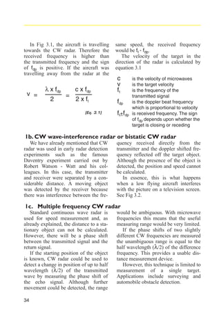 In Fig 3.1, the aircraft is travelling
towards the CW radar. Therefore the
received frequency is higher than
the transmitted frequency and the sign
of fdp is positive. If the aircraft was
travelling away from the radar at the

v =

λ x fdp
2

=

same speed, the received frequency
would be ft - fdp.
The velocity of the target in the
direction of the radar is calculated by
equation 3.1

c x fdp

c
v
ft

2 x ft

fdp

[Eq. 3.1]

ft+fdp

is the velocity of microwaves
is the target velocity
is the frequency of the
transmitted signal
is the doppler beat frequency
which is proportional to velocity
is received frequency. The sign
of fdp depends upon whether the
target is closing or receding

1b. CW wave-interference radar or bistatic CW radar
We have already mentioned that CW
radar was used in early radar detection
experiments such as the famous
Daventry experiment carried out by
Robert Watson - Watt and his colleagues. In this case, the transmitter
and receiver were separated by a considerable distance. A moving object
was detected by the receiver because
there was interference between the fre-

quency received directly from the
transmitter and the doppler shifted frequency reflected off the target object.
Although the presence of the object is
detected, the position and speed cannot
be calculated.
In essence, this is what happens
when a low flying aircraft interferes
with the picture on a television screen.
See Fig 3.2.

1c. Multiple frequency CW radar
Standard continuous wave radar is
used for speed measurement and, as
already explained, the distance to a stationary object can not be calculated.
However, there will be a phase shift
between the transmitted signal and the
return signal.
If the starting position of the object
is known, CW radar could be used to
detect a change in position of up to half
wavelength (λ/2) of the transmitted
wave by measuring the phase shift of
the echo signal. Although further
movement could be detected, the range
34

would be ambiguous. With microwave
frequencies this means that the useful
measuring range would be very limited.
If the phase shifts of two slightly
different CW frequencies are measured
the unambiguous range is equal to the
half wavelength (λ/2) of the difference
frequency. This provides a usable distance measurement device.
However, this technique is limited to
measurement of a single target.
Applications include surveying and
automobile obstacle detection.

 