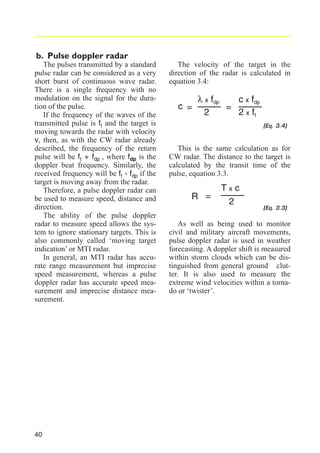 b. Pulse doppler radar
The pulses transmitted by a standard
pulse radar can be considered as a very
short burst of continuous wave radar.
There is a single frequency with no
modulation on the signal for the duration of the pulse.
If the frequency of the waves of the
transmitted pulse is ft and the target is
moving towards the radar with velocity
v, then, as with the CW radar already
described, the frequency of the return
pulse will be ft + fdp , where fdp is the
doppler beat frequency. Similarly, the
received frequency will be ft - fdp if the
target is moving away from the radar.
Therefore, a pulse doppler radar can
be used to measure speed, distance and
direction.
The ability of the pulse doppler
radar to measure speed allows the system to ignore stationary targets. This is
also commonly called ‘moving target
indication’ or MTI radar.
In general, an MTI radar has accurate range measurement but imprecise
speed measurement, whereas a pulse
doppler radar has accurate speed measurement and imprecise distance measurement.

40

The velocity of the target in the
direction of the radar is calculated in
equation 3.4:

c =

c x fdp
λ x fdp
=
2 x ft
2
[Eq. 3.4]

This is the same calculation as for
CW radar. The distance to the target is
calculated by the transit time of the
pulse, equation 3.3.

R =

Txc
2

[Eq. 3.3]

As well as being used to monitor
civil and military aircraft movements,
pulse doppler radar is used in weather
forecasting. A doppler shift is measured
within storm clouds which can be distinguished from general ground clutter. It is also used to measure the
extreme wind velocities within a tornado or ‘twister’.

 