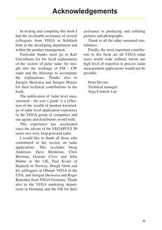 Acknowledgements
In writing and compiling this book I
had the invaluable assistance of several
colleagues from VEGA in Schiltach
both in the developing department and
within the product management.
Particular thanks must go to Karl
Griessbaum for his lucid explanations
of the 'secrets' of pulse radar; his insight into the workings of FM - CW
radar and the drawings to accompany
the explanations. Thanks also to
Juergen Skowaisa and Juergen Motzer
for their technical contributions to the
book.
The publication of 'radar level measurement - the user´s guide' is a reflection of the wealth of product knowledge of radar level application experience
in the VEGA group of companies and
our agents and distributors world wide.
This experience has accelerated
since the advent of the VEGAPULS 50
series two wire, loop powered radar.
I would like to thank all those who
contributed to the section on radar
applications. This in-cludes Doug
Anderson, Dave Blenkiron, Chris
Brennan, Graeme Cross and John
Hulme in the UK, Paal Kvam of
Hyptech in Norway, Dough Groh and
his colleagues at Ohmart VEGA in the
USA, and Juergen Skowaisa and Roger
Ramsden from VEGA Germany. Thank
also to the VEGA marketing department in Germany and the UK for their

assistance in producing and collating
pictures and photographs.
Thank to all the other unnamed contributors.
Finally, the most important contributors to this book are all VEGA radar
users world wide without whom our
high level of expertise in process radar
measurement applications would not be
possible.
Peter Devine
Technical manager
Vega Controls Ltd.

xi

 