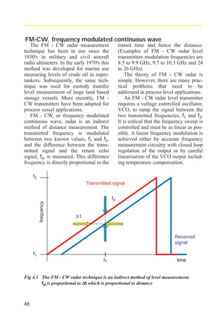 radar_applied_to_level_rb.qxd

15.01.2007

18:46

Seite 48

FM-CW, frequency modulated continuous wave
The FM - CW radar measurement
technique has been in use since the
1930's in military and civil aircraft
radio altimeters. In the early 1970's this
method was developed for marine use
measuring levels of crude oil in supertankers. Subsequently, the same technique was used for custody transfer
level measurement of large land based
storage vessels. More recently, FM CW transmitters have been adapted for
process vessel applications.
FM - CW, or frequency modulated
continuous wave, radar is an indirect
method of distance measurement. The
transmitted frequency is modulated
between two known values, f1 and f2,
and the difference between the transmitted signal and the return echo
signal, fd, is measured. This difference
frequency is directly proportional to the

transit time and hence the distance.
(Examples of FM - CW radar level
transmitters modulation frequencies are
8.5 to 9.9 GHz, 9.7 to 10.3 GHz and 24
to 26 GHz).
The theory of FM - CW radar is
simple. However, there are many practical problems that need to be
addressed in process level applications.
An FM - CW radar level transmitter
requires a voltage controlled oscillator,
VCO, to ramp the signal between the
two transmitted frequencies, f1 and f2.
It is critical that the frequency sweep is
controlled and must be as linear as possible. A linear frequency modulation is
achieved either by accurate frequency
measurement circuitry with closed loop
regulation of the output or by careful
linearisation of the VCO output including temperature compensation.

f2

frequency

Transmitted signal
fd
∆t

Received
signal
f1
t1

time

Fig 4.1 The FM - CW radar technique is an indirect method of level measurement.
fd is proportional to ∆t which is proportional to distance

48

 