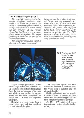 radar_applied_to_level_rb.qxd

15.01.2007

FM - CW block diagram (Fig 4.2)
The essential component of a frequency modulated continuous wave
radar is the linear sweep control circuitry. A linear ramp generator feeds a
voltage controller which in turn ramps
up the frequency of the Voltage
Controlled Oscillator. A very accurate
linear sweep is required. The output
frequency is measured as part of the
closed loop control.
The frequency modulated signal is
directed to the radar antenna and

18:46

Seite 50

hence towards the product in the vessel. The received echo frequencies are
mixed with a part of the transmission
frequency signal. These difference frequencies are filtered and amplified
before Fast Fourier Transform (FFT)
analysis is carried out. The FFT
analysis produces a frequency spectrum on which the echo processing and
echo decisions are made.

Pic 2 Typical glass lined
agitated process
vessel. A radar
must be able to
cope with various
false echos from
agitatior blades
and baffles

Simple storage applications usually
have a large surface area with very little agitation, no significant false echoes
from the internal structure of the tank
and relatively slow product movement.
These are the ideal conditions for
which FM - CW radar was originally
developed.
However, in process vessels there is
more going on and the problems
become more challenging.

50

Low amplitude signals and false
echoes are common in chemical reactors where there is agitation and low
dielectric liquids.
Solids applications can be troublesome because of the internal structure
of the silos and undulating product surfaces which creates multiple echoes.
An FM - CW radar level sensor
transmits and receives signals simultaneously.

 
