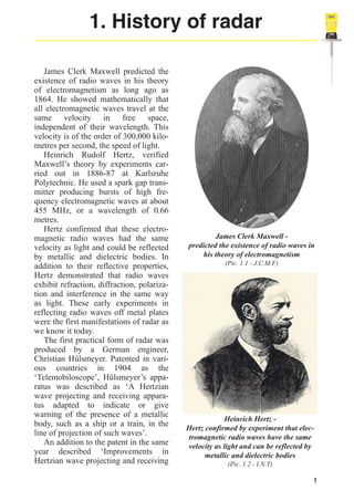1. History of radar
James Clerk Maxwell predicted the
existence of radio waves in his theory
of electromagnetism as long ago as
1864. He showed mathematically that
all electromagnetic waves travel at the
same velocity in free space,
independent of their wavelength. This
velocity is of the order of 300,000 kilometres per second, the speed of light.
Heinrich Rudolf Hertz, verified
Maxwell’s theory by experiments carried out in 1886-87 at Karlsruhe
Polytechnic. He used a spark gap transmitter producing bursts of high frequency electromagnetic waves at about
455 MHz, or a wavelength of 0.66
metres.
Hertz confirmed that these electromagnetic radio waves had the same
velocity as light and could be reflected
by metallic and dielectric bodies. In
addition to their reflective properties,
Hertz demonstrated that radio waves
exhibit refraction, diffraction, polarization and interference in the same way
as light. These early experiments in
reflecting radio waves off metal plates
were the first manifestations of radar as
we know it today.
The first practical form of radar was
produced by a German engineer,
Christian Hülsmeyer. Patented in various countries in 1904 as the
‘Telemobiloscope’, Hülsmeyer’s apparatus was described as ‘A Hertzian
wave projecting and receiving apparatus adapted to indicate or give
warning of the presence of a metallic
body, such as a ship or a train, in the
line of projection of such waves’.
An addition to the patent in the same
year described ‘Improvements in
Hertzian wave projecting and receiving

James Clerk Maxwell predicted the existence of radio waves in
his theory of electromagnetism
(Pic. 1.1 - J.C.M.F)

Heinrich Hertz Hertz confirmed by experiment that electromagnetic radio waves have the same
velocity as light and can be reflected by
metallic and dielectric bodies
(Pic. 1.2 - I.N.T)

1

 