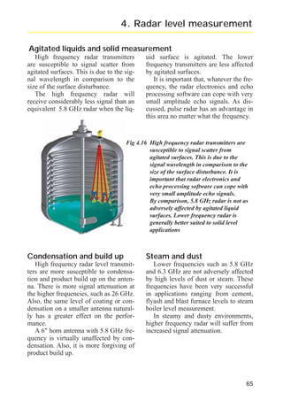 radar_applied_to_level_rb.qxd

15.01.2007

18:46

Seite 65

4. Radar level measurement
Agitated liquids and solid measurement
High frequency radar transmitters
are susceptible to signal scatter from
agitated surfaces. This is due to the signal wavelength in comparison to the
size of the surface disturbance.
The high frequency radar will
receive considerably less signal than an
equivalent 5.8 GHz radar when the liq-

uid surface is agitated. The lower
frequency transmitters are less affected
by agitated surfaces.
It is important that, whatever the frequency, the radar electronics and echo
processing software can cope with very
small amplitude echo signals. As discussed, pulse radar has an advantage in
this area no matter what the frequency.

Fig 4.16 High frequency radar transmitters are
susceptible to signal scatter from
agitated surfaces. This is due to the
signal wavelength in comparison to the
size of the surface disturbance. It is
important that radar electronics and
echo processing software can cope with
very small amplitude echo signals.
By comparison, 5.8 GHz radar is not as
adversely affected by agitated liquid
surfaces. Lower frequency radar is
generally better suited to solid level
applications

Condensation and build up

Steam and dust

High frequency radar level transmitters are more susceptible to condensation and product build up on the antenna. There is more signal attenuation at
the higher frequencies, such as 26 GHz.
Also, the same level of coating or condensation on a smaller antenna naturally has a greater effect on the performance.
A 6" horn antenna with 5.8 GHz frequency is virtually unaffected by condensation. Also, it is more forgiving of
product build up.

Lower frequencies such as 5.8 GHz
and 6.3 GHz are not adversely affected
by high levels of dust or steam. These
frequencies have been very successful
in applications ranging from cement,
flyash and blast furnace levels to steam
boiler level measurement.
In steamy and dusty environments,
higher frequency radar will suffer from
increased signal attenuation.

65

 