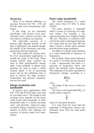 radar_applied_to_level_rb.qxd

15.01.2007

18:46

Seite 68

Accuracy

Pulse radar bandwidth

There is no inherent difference in
accuracy between the FM - CW and
PULSE radar level measurement techniques.
In this book, we are concerned
specifically with process level measurement where ‘process accurate’ and
cost effective solutions are required.
The achievable accuracy of a
process radar depends heavily on the
type of application, the antenna design,
the quality of the electronics and echo
processing software employed.
The niche market for custody transfer level measurement applications is
outside the scope of this book. These
custody transfer radar ‘systems’ are
used in bulk petrochemical storage
tanks. Large parabolic or planar array
antennas are used to create a finely
focused signal. A lot of processing
power and on site calibration time is
used to achieve the high accuracy.
Temperature and pressure compensation are also used.

The carrier frequency of a pulse
radar varies from 5.8 GHz to about
26 GHz.
The pulse duration is important
when it comes to resolving two adjacent echoes. For example, a one
nanosecond pulse has a length of about
300 mm. Therefore, it would be difficult for the radar to distinguish between
two echoes that are less than 300 mm
apart. Clearly a shorter pulse duration
provides better range resolution.
An effect of a shorter pulse duration
is a wider bandwidth or spectrum of
frequencies.
For example, if the carrier frequency
of a pulse is 5.8 GHz and the duration
is only 1 nanosecond, then there is a
spectrum of frequencies above and
below the nominal carrier frequency.
The amplitude of the pulse spectrum of
frequencies changes according to a

Range resolution and
bandwidth
In process level applications, both
FM - CW and PULSE radar work with
an ‘envelope curve’. The length of this
envelope curve depends on the bandwidth of the radar transmitter. A wider
bandwidth leads to a shorter envelope
curve and therefore improved range
resolution. Range resolution is one of a
number of factors that influence the
accuracy of process radar level transmitters.

68

sin x
x
curve.
The shape of this curve is shown in
Fig 4.21.
The null to null bandwidth BWnn of
a pulse radar is equal to

2

τ

where τ is the pulse duration.
It is clear from the curve that the
amplitude of frequencies reduces significantly away from the main pulse
frequency.

 