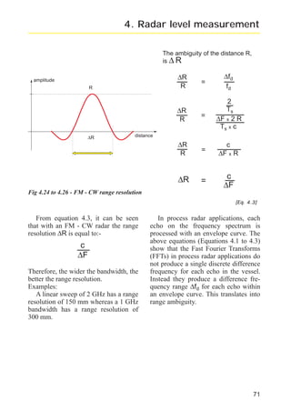 radar_applied_to_level_rb.qxd

15.01.2007

18:46

Seite 71

4. Radar level measurement
The ambiguity of the distance R,
is ∆ R

∆fd
fd

∆R
R

=

2
Ts
∆F x 2 R
Ts x c

∆R
R

=

c
∆F x R

∆R

R

∆R

=

=

c
∆F

∆R
R

amplitude

distance

Fig 4.24 to 4.26 - FM - CW range resolution

[Eq. 4.3]

From equation 4.3, it can be seen
that with an FM - CW radar the range
resolution ∆R is equal to:-

c
∆F
Therefore, the wider the bandwidth, the
better the range resolution.
Examples:
A linear sweep of 2 GHz has a range
resolution of 150 mm whereas a 1 GHz
bandwidth has a range resolution of
300 mm.

In process radar applications, each
echo on the frequency spectrum is
processed with an envelope curve. The
above equations (Equations 4.1 to 4.3)
show that the Fast Fourier Transforms
(FFTs) in process radar applications do
not produce a single discrete difference
frequency for each echo in the vessel.
Instead they produce a difference frequency range ∆fd for each echo within
an envelope curve. This translates into
range ambiguity.

71

 