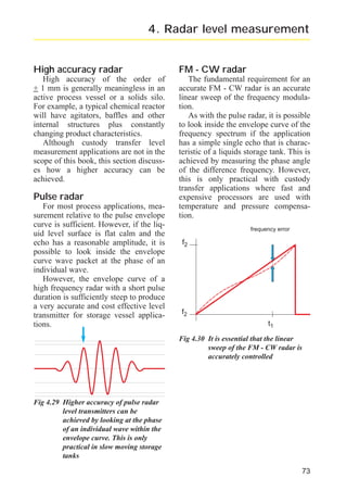 radar_applied_to_level_rb.qxd

15.01.2007

18:46

Seite 73

4. Radar level measurement

High accuracy radar

FM - CW radar

High accuracy of the order of
+ 1 mm is generally meaningless in an
active process vessel or a solids silo.
For example, a typical chemical reactor
will have agitators, baffles and other
internal structures plus constantly
changing product characteristics.
Although custody transfer level
measurement applications are not in the
scope of this book, this section discusses how a higher accuracy can be
achieved.

The fundamental requirement for an
accurate FM - CW radar is an accurate
linear sweep of the frequency modulation.
As with the pulse radar, it is possible
to look inside the envelope curve of the
frequency spectrum if the application
has a simple single echo that is characteristic of a liquids storage tank. This is
achieved by measuring the phase angle
of the difference frequency. However,
this is only practical with custody
transfer applications where fast and
expensive processors are used with
temperature and pressure compensation.

Pulse radar
For most process applications, measurement relative to the pulse envelope
curve is sufficient. However, if the liquid level surface is flat calm and the
echo has a reasonable amplitude, it is
possible to look inside the envelope
curve wave packet at the phase of an
individual wave.
However, the envelope curve of a
high frequency radar with a short pulse
duration is sufficiently steep to produce
a very accurate and cost effective level
transmitter for storage vessel applications.

frequency error

f2

f2
t1
Fig 4.30 It is essential that the linear
sweep of the FM - CW radar is
accurately controlled

Fig 4.29 Higher accuracy of pulse radar
level transmitters can be
achieved by looking at the phase
of an individual wave within the
envelope curve. This is only
practical in slow moving storage
tanks
73

 