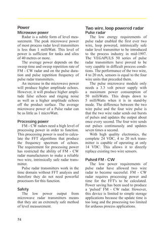 radar_applied_to_level_rb.qxd

15.01.2007

18:46

Seite 74

Power

Two wire, loop powered radar

Microwave power
Radar is a subtle form of level measurement. The peak microwave power
of most process radar level transmitters
is less than 1 milliWatt. This level of
power is sufficient for tanks and silos
of 40 metres or more.
The average power depends on the
sweep time and sweep repetition rate of
FM - CW radar and on the pulse duration and pulse repetition frequency of
pulse radar transmitters.
An increase in the microwave power
will produce higher amplitude echoes.
However, it will produce higher amplitude false echoes and ringing noise
as well as a higher amplitude echoes
off the product surface. The average
microwave power of a Pulse radar can
be as little as 1 microWatt.

Pulse radar
The low energy requirements of
pulse radar enabled the first ever two
wire, loop powered, intrinsically safe
radar level transmitter to be introduced
to the process industry in mid-1997.
The VEGAPULS 50 series of pulse
radar transmitters have proved to be
very capable in difficult process conditions. The performance of the two wire,
4 to 20 mA, sensors is equal to the four
wire units that preceded them.
The pulse microwave module only
needs a 3.3 volt power supply with
a maximum power consumption of
50 milliWatts. This drops down to
5 milliWatts when it is in stand-by
mode. The difference between the two
wire pulse and the four wire pulse is
that the two wire radar sends out bursts
of pulses and updates the output about
once every second. The four wire sends
out pulses continuously and updates
seven times a second.
With high quality electronics, the
complete 24 VDC, 4 to 20 mA transmitter is capable of operating at only
14 VDC. This allows it to directly
replace existing two wire sensors.

Processing power
FM - CW radars need a high level of
processing power in order to function.
This processing power is used to calculate the FFT algorithms that produce
the frequency spectrum of echoes.
The requirement for processing power
has restricted the ability of FM - CW
radar manufacturers to make a reliable
two wire, intrinsically safe radar transmitter.
Pulse radar transmitters work in the
time domain without FFT analysis and
therefore they do not need powerful
processors for this function.
Safety
The low power output from
microwave radar transmitters means
that they are an extremely safe method
of level measurement.

74

Pulsed FM - CW
The low power requirements of
pulse radar have allowed two wire
radar to become sucessful. FM - CW
radar requires processing power and
time for the FFT's to be calculated.
Power saving has been used to produce
a ‘pulsed’ FM - CW radar. However,
this device is limited to simple storage
applications because the update time is
too long and the processing too limited
for arduous process applications.

 