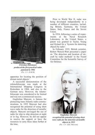 Prior to World War II, radar was
being developed independently in a
number of different countries, including Britain, Germany, the United
States, Italy, France and the Soviet
Union.
In 1934, following a series of experiments at the Naval Research
Laboratory in the United States, a
patent was granted to Taylor, Young
and Hyland for a ‘System for detecting
objects by radio’.
In February 1935, British scientist,
Robert Watson-Watt presented a paper
on ‘The detection and location of aircraft by radio methods’ to the Tizard
Committee for the Scientific Survey of
Air Defence.
Christian Hülsmeyer
produced the first practical radar
patented in 1904
(Pic. 1.3 - D.M.M)

apparatus for locating the position of
distant metal objects’.
A successful demonstration of the
telemobiloscope was made at the
International Shipping Congress in
Rotterdam in 1904, and also to the
German navy. However, the telemobiloscope was considered to be limited
and was not a commercial success.
Guglielmo Marconi, is famous for
pioneering trans-Atlantic radio communications. In 1922 Marconi had also
recognised the potential of using short
wave radio for the detection of metallic
objects. Marconi envisaged the use of
radio for ship to ship detection at night
or in fog. However, he did not appear
to receive the support or have the
resources to carry these ideas further at
the time.
2

Guglielmo Marconi
recognised the potential of using short
wave radio for the detection of metallic
objects in 1922
(Pic. 1.4 - GEC Marconi)

 