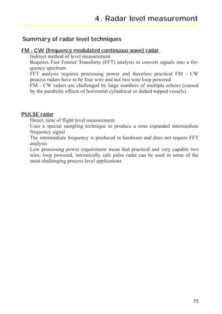 radar_applied_to_level_rb.qxd

15.01.2007

18:46

Seite 75

4. Radar level measurement
Summary of radar level techniques
FM - CW (frequency modulated continuous wave) radar
· Indirect method of level measurement
· Requires Fast Fourier Transform (FFT) analysis to convert signals into a frequency spectrum
· FFT analysis requires processing power and therefore practical FM - CW
process radars have to be four wire and not two wire loop powered
· FM - CW radars are challenged by large numbers of multiple echoes (caused
by the parabolic effects of horizontal cylindrical or dished topped vessels)

PULSE radar
· Direct, time of flight level measurement
· Uses a special sampling technique to produce a time expanded intermediate
frequency signal
· The intermediate frequency is produced in hardware and does not require FFT
analysis
· Low processing power requirement mean that practical and very capable two
wire, loop powered, intrinsically safe pulse radar can be used in some of the
most challenging process level applications

75

 