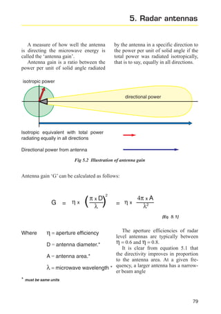 5. Radar antennas

A measure of how well the antenna
is directing the microwave energy is
called the ‘antenna gain’.
Antenna gain is a ratio between the
power per unit of solid angle radiated

by the antenna in a specific direction to
the power per unit of solid angle if the
total power was radiated isotropically,
that is to say, equally in all directions.

isotropic power
directional power

Isotropic equivalent with total power
radiating equally in all directions
Directional power from antenna
Fig 5.2 Illustration of antenna gain

Antenna gain ‘G’ can be calculated as follows:

G = ηx

(

πxD
λ

2

)

= ηx

4π x A
λ2
[Eq. 5.1]

Where

The aperture efficiencies of radar
level antennas are typically between
η = 0.6 and η = 0.8.
D = antenna diameter.*
It is clear from equation 5.1 that
the directivity improves in proportion
A = antenna area.*
to the antenna area. At a given freλ = microwave wavelength * quency, a larger antenna has a narrower beam angle

η = aperture efficiency

* must be same units

79

 