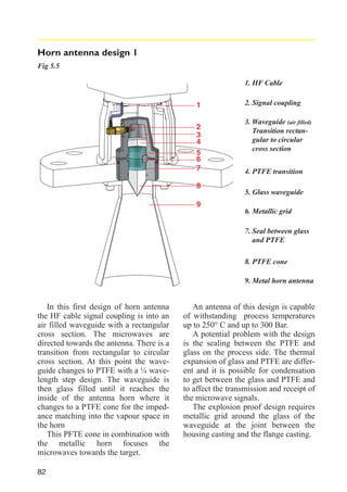 Horn antenna design 1
Fig 5.5
1. HF Cable
1
2
3
4
5
6
7
8

2. Signal coupling
3. Waveguide (air filled)
Transition rectangular to circular
cross section
4. PTFE transition
5. Glass waveguide

9
6. Metallic grid
7. Seal between glass
and PTFE
8. PTFE cone
9. Metal horn antenna

In this first design of horn antenna
the HF cable signal coupling is into an
air filled waveguide with a rectangular
cross section. The microwaves are
directed towards the antenna. There is a
transition from rectangular to circular
cross section. At this point the waveguide changes to PTFE with a ¼ wavelength step design. The waveguide is
then glass filled until it reaches the
inside of the antenna horn where it
changes to a PTFE cone for the impedance matching into the vapour space in
the horn
This PFTE cone in combination with
the metallic horn focuses the
microwaves towards the target.
82

An antenna of this design is capable
of withstanding process temperatures
up to 250° C and up to 300 Bar.
A potential problem with the design
is the sealing between the PTFE and
glass on the process side. The thermal
expansion of glass and PTFE are different and it is possible for condensation
to get between the glass and PTFE and
to affect the transmission and receipt of
the microwave signals.
The explosion proof design requires
metallic grid around the glass of the
waveguide at the joint between the
housing casting and the flange casting.

 