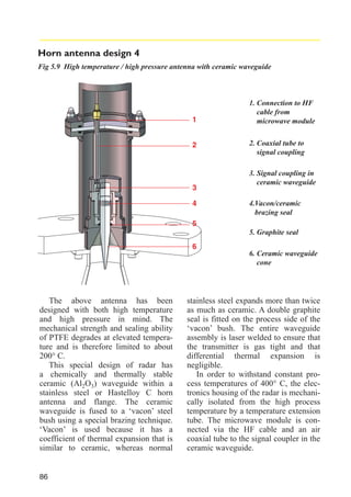 Horn antenna design 4
Fig 5.9 High temperature / high pressure antenna with ceramic waveguide

1
2

3
4

1. Connection to HF
cable from
microwave module
2. Coaxial tube to
signal coupling
3. Signal coupling in
ceramic waveguide
4.Vacon/ceramic
brazing seal

5
5. Graphite seal
6
6. Ceramic waveguide
cone

The above antenna has been
designed with both high temperature
and high pressure in mind. The
mechanical strength and sealing ability
of PTFE degrades at elevated temperature and is therefore limited to about
200° C.
This special design of radar has
a chemically and thermally stable
ceramic (Al2O3) waveguide within a
stainless steel or Hastelloy C horn
antenna and flange. The ceramic
waveguide is fused to a ‘vacon’ steel
bush using a special brazing technique.
‘Vacon’ is used because it has a
coefficient of thermal expansion that is
similar to ceramic, whereas normal

86

stainless steel expands more than twice
as much as ceramic. A double graphite
seal is fitted on the process side of the
‘vacon’ bush. The entire waveguide
assembly is laser welded to ensure that
the transmitter is gas tight and that
differential thermal expansion is
negligible.
In order to withstand constant process temperatures of 400° C, the electronics housing of the radar is mechanically isolated from the high process
temperature by a temperature extension
tube. The microwave module is connected via the HF cable and an air
coaxial tube to the signal coupler in the
ceramic waveguide.

 