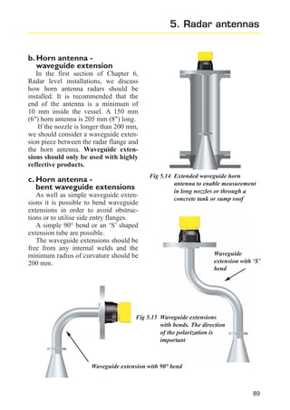 5. Radar antennas

b. Horn antenna waveguide extension
In the first section of Chapter 6,
Radar level installations, we discuss
how horn antenna radars should be
installed. It is recommended that the
end of the antenna is a minimum of
10 mm inside the vessel. A 150 mm
(6") horn antenna is 205 mm (8") long.
If the nozzle is longer than 200 mm,
we should consider a waveguide extension piece between the radar flange and
the horn antenna. Waveguide extensions should only be used with highly
reflective products.

c. Horn antenna bent waveguide extensions
As well as simple waveguide extensions it is possible to bend waveguide
extensions in order to avoid obstructions or to utilise side entry flanges.
A simple 90° bend or an ‘S’ shaped
extension tube are possible.
The waveguide extensions should be
free from any internal welds and the
minimum radius of curvature should be
200 mm.

Fig 5.14 Extended waveguide horn
antenna to enable measurement
in long nozzles or through a
concrete tank or sump roof

Waveguide
extension with ‘S’
bend

Fig 5.15 Waveguide extensions
with bends. The direction
of the polarization is
important

Waveguide extension with 90° bend

89

 