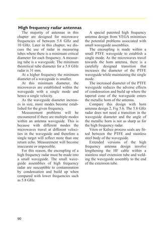 High frequency radar antennas
The majority of antennas in this
chapter are designed for microwave
frequencies of between 5.8 GHz and
10 GHz. Later in this chapter, we discuss the use of radar in measuring
tubes where there is a minimum critical
diameter for each frequency. A measuring tube is a waveguide. The minimum
theoretical tube diameter for a 5.8 GHz
radar is 31 mm.
At a higher frequency the minimum
diameter of a waveguide is smaller.
At this minimum diameter, the
microwaves are established within the
waveguide with a single mode and
hence a single velocity.
As the waveguide diameter increases in size, more modes become established for the given frequency.
Measurement problems will be
encountered if there are multiple modes
within an antenna waveguide. This is
because with different modes the
microwaves travel at different velocities in the waveguide and therefore a
single target will reflect more than one
return echo. Measurement will become
inaccurate or impossible.
For this reason, the encoupling of a
high frequency radar must be made into
a small waveguide. The small waveguide assemblies of high frequency
radar are susceptible to contamination
by condensation and build up when
compared with lower frequencies such
as 5.8 GHz.

90

A special patented high frequency
antenna design from VEGA minimises
the potential problems associated with
small waveguide assemblies.
The encoupling is made within a
small PTFE waveguide to establish a
single mode. As the microwaves travel
towards the horn antenna, there is a
carefully designed transition that
increases the diameter of the PTFE
waveguide while maintaining the single
mode.
The increased diameter of the PTFE
waveguide reduces the adverse effects
of condensation and build up where the
tapered cone of the waveguide enters
the metallic horn of the antenna.
Compare this design with horn
antenna design 2, Fig 5.6. The 5.8 GHz
radar does not need a transition in the
waveguide diameter and the angle of
the metallic horn is not as sharp as for
the high frequency radar.
Viton or Kalrez process seals are fitted between the PTFE and stainless
steel body of the waveguide.
Extended versions of the high
frequency antenna design involve
lengthening the HF cable within a
stainless steel extension tube and welding the waveguide assembly to the end
of the extension tube.

 