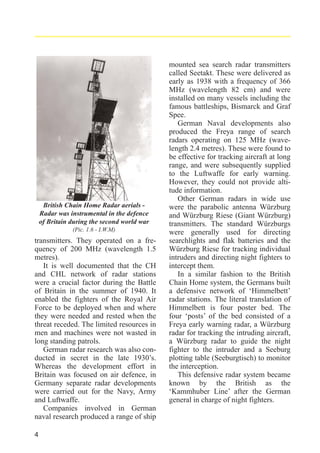 British Chain Home Radar aerials Radar was instrumental in the defence
of Britain during the second world war
(Pic. 1.6 - I.W.M)

transmitters. They operated on a frequency of 200 MHz (wavelength 1.5
metres).
It is well documented that the CH
and CHL network of radar stations
were a crucial factor during the Battle
of Britain in the summer of 1940. It
enabled the fighters of the Royal Air
Force to be deployed when and where
they were needed and rested when the
threat receded. The limited resources in
men and machines were not wasted in
long standing patrols.
German radar research was also conducted in secret in the late 1930’s.
Whereas the development effort in
Britain was focused on air defence, in
Germany separate radar developments
were carried out for the Navy, Army
and Luftwaffe.
Companies involved in German
naval research produced a range of ship
4

mounted sea search radar transmitters
called Seetakt. These were delivered as
early as 1938 with a frequency of 366
MHz (wavelength 82 cm) and were
installed on many vessels including the
famous battleships, Bismarck and Graf
Spee.
German Naval developments also
produced the Freya range of search
radars operating on 125 MHz (wavelength 2.4 metres). These were found to
be effective for tracking aircraft at long
range, and were subsequently supplied
to the Luftwaffe for early warning.
However, they could not provide altitude information.
Other German radars in wide use
were the parabolic antenna Würzburg
and Würzburg Riese (Giant Würzburg)
transmitters. The standard Würzburgs
were generally used for directing
searchlights and flak batteries and the
Würzburg Riese for tracking individual
intruders and directing night fighters to
intercept them.
In a similar fashion to the British
Chain Home system, the Germans built
a defensive network of ‘Himmelbett’
radar stations. The literal translation of
Himmelbett is four poster bed. The
four ‘posts’ of the bed consisted of a
Freya early warning radar, a Würzburg
radar for tracking the intruding aircraft,
a Würzburg radar to guide the night
fighter to the intruder and a Seeburg
plotting table (Seeburgtisch) to monitor
the interception.
This defensive radar system became
known by the British as the
‘Kammhuber Line’ after the German
general in charge of night fighters.

 