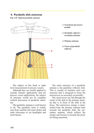 4. Parabolic dish antennas
Fig 5.30 Typical parabolic antenna

1. Feed from microwave
module
2. Parabolic reflector secondary antenna
1
3. Primary antenna
4. Focus of parabolic
reflector
2

3
4

The subject of this book is radar
level measurement in process vessels.
Although they are usually applied to
custody transfer applications and not
process vessel applications, the subject
of antennas would not be complete
without discussion of parabolic antennas.
The parabolic antenna is well known
to all. The parabolic form is widely
seen from satellite television dishes and
radio telescopes to car headlights and
torch beams.

106

The main structure of a parabolic
antenna is the parabolic reflector dish.
This is usually of stainless steel construction and is designed to focus the
microwaves as accurately as possible.
The microwaves are fed through the
centre of the dish to the primary antenna that is in front of the dish at the
focus. The microwave energy is transmitted from the primary antenna back
towards the parabolic dish, the secondary antenna, which reflects the
energy and focuses it towards the product being measured.

 