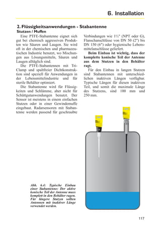 6. Installation
2. Flüssigkeitsanwendungen - Stabantenne
Stutzen / Muffen
Eine PTFE-Stabantenne eignet sich
gut bei chemisch aggressiven Produkten wie Säuren und Laugen. Sie wird
oft in der chemischen und pharmazeutischen Industrie benutzt, wo Mischungen aus Lösungsmitteln, Säuren und
Laugen alltäglich sind.
Die PTFE-Stabantennen mit TriClamp und spaltfreier Dichtkonstruktion sind speziell für Anwendungen in
der Lebensmittelindustrie und für
sterile Behälter optimiert.
Die Stabantenne wird für Flüssigkeiten und Schlämme, aber nicht für
Schüttgutanwendungen benutzt. Der
Sensor ist meistens in einem einfachen
Stutzen oder in einer Gewindemuffe
eingebaut. Radarsensoren mit Stabantenne werden passend für geschraubte

Verbindungen wie 1½" (NPT oder G),
Flanschanschlüsse von DN 50 (2") bis
DN 150 (6") oder hygienische Lebensmittelanschlüsse geliefert.
Beim Einbau ist wichtig, dass der
komplette konische Teil der Antenne
aus dem Stutzen in den Behälter
ragt.
Für den Einbau in langen Stutzen
sind Stabantennen mit unterschiedlichen inaktiven Längen verfügbar.
Typische Längen für diesen inaktiven
Teil, und somit die maximale Länge
des Stutzens, sind 100 mm und
250 mm.

Abb. 6.4: Typische Einbau
einer Stabantenne: Der aktive
konische Teil der Antenne muss
komplett in den Behälter ragen.
Für längere Stutzen sollten
Antennen mit inaktiver Länge
verwendet werden.

117

 