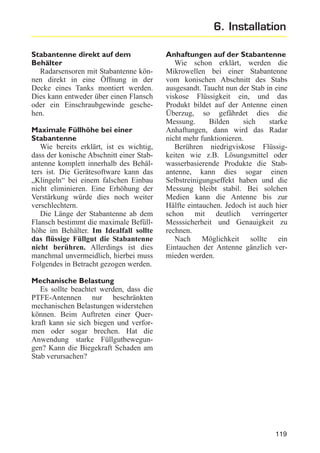 6. Installation
Stabantenne direkt auf dem
Behälter
Radarsensoren mit Stabantenne können direkt in eine Öffnung in der
Decke eines Tanks montiert werden.
Dies kann entweder über einen Flansch
oder ein Einschraubgewinde geschehen.
Maximale Füllhöhe bei einer
Stabantenne
Wie bereits erklärt, ist es wichtig,
dass der konische Abschnitt einer Stabantenne komplett innerhalb des Behälters ist. Die Gerätesoftware kann das
„Klingeln“ bei einem falschen Einbau
nicht eliminieren. Eine Erhöhung der
Verstärkung würde dies noch weiter
verschlechtern.
Die Länge der Stabantenne ab dem
Flansch bestimmt die maximale Befüllhöhe im Behälter. Im Idealfall sollte
das flüssige Füllgut die Stabantenne
nicht berühren. Allerdings ist dies
manchmal unvermeidlich, hierbei muss
Folgendes in Betracht gezogen werden.

Anhaftungen auf der Stabantenne
Wie schon erklärt, werden die
Mikrowellen bei einer Stabantenne
vom konischen Abschnitt des Stabs
ausgesandt. Taucht nun der Stab in eine
viskose Flüssigkeit ein, und das
Produkt bildet auf der Antenne einen
Überzug, so gefährdet dies die
Messung.
Bilden
sich
starke
Anhaftungen, dann wird das Radar
nicht mehr funktionieren.
Berühren niedrigviskose Flüssigkeiten wie z.B. Lösungsmittel oder
wasserbasierende Produkte die Stabantenne, kann dies sogar einen
Selbstreinigungseffekt haben und die
Messung bleibt stabil. Bei solchen
Medien kann die Antenne bis zur
Hälfte eintauchen. Jedoch ist auch hier
schon mit deutlich verringerter
Messsicherheit und Genauigkeit zu
rechnen.
Nach Möglichkeit sollte ein
Eintauchen der Antenne gänzlich vermieden werden.

Mechanische Belastung
Es sollte beachtet werden, dass die
PTFE-Antennen nur beschränkten
mechanischen Belastungen widerstehen
können. Beim Auftreten einer Querkraft kann sie sich biegen und verformen oder sogar brechen. Hat die
Anwendung starke Füllgutbewegungen? Kann die Biegekraft Schaden am
Stab verursachen?

119

 