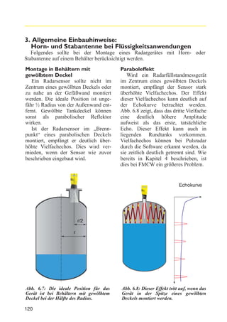 3. Allgemeine Einbauhinweise:
Horn- und Stabantenne bei Flüssigkeitsanwendungen
Folgendes sollte bei der Montage eines Radargerätes mit Horn- oder
Stabantenne auf einem Behälter berücksichtigt werden.
Montage in Behältern mit
gewölbtem Deckel
Ein Radarsensor sollte nicht im
Zentrum eines gewölbten Deckels oder
zu nahe an der Gefäßwand montiert
werden. Die ideale Position ist ungefähr ½ Radius von der Außenwand entfernt. Gewölbte Tankdeckel können
sonst als parabolischer Reflektor
wirken.
Ist der Radarsensor im „Brennpunkt“ eines parabolischen Deckels
montiert, empfängt er deutlich überhöhte Vielfachechos. Dies wird vermieden, wenn der Sensor wie zuvor
beschrieben eingebaut wird.

Paraboleffekt
Wird ein Radarfüllstandmessgerät
im Zentrum eines gewölbten Deckels
montiert, empfängt der Sensor stark
überhöhte Vielfachechos. Der Effekt
dieser Vielfachechos kann deutlich auf
der Echokurve betrachtet werden.
Abb. 6.8 zeigt, dass das dritte Vielfache
eine deutlich höhere Amplitude
aufweist als das erste, tatsächliche
Echo. Dieser Effekt kann auch in
liegenden Rundtanks vorkommen.
Vielfachechos können bei Pulsradar
durch die Software erkannt werden, da
sie zeitlich deutlich getrennt sind. Wie
bereits in Kapitel 4 beschrieben, ist
dies bei FMCW ein größeres Problem.

Echokurve

r/2
r

Abb. 6.7: Die ideale Position für das
Gerät ist bei Behältern mit gewölbtem
Deckel bei der Hälfte des Radius.
120

Abb. 6.8: Dieser Effekt tritt auf, wenn das
Gerät in der Spitze eines gewölbten
Deckels montiert werden.

 