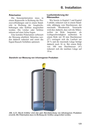 6. Installation
Polarisation
Die Sensorpolarisation muss in
einem Bypassrohr in Richtung der Prozessverbindungen und in einem Standrohr in Richtung der Ausgleichsbohrungen oder Schlitze ausgerichtet
werden. Die Löcher oder Schlitze
müssen auf einer Achse liegen.
Eine korrekte Polarisation verbessert
die Messung erheblich. Störechos werden dadurch reduziert und somit das
Signal-Rausch-Verhältnis optimiert.

Laufzeitänderung der
Mikrowellen
Wie bereits in Kapitel 2 und Kapitel
5 erklärt, reduziert sich in einem Standrohr, abhängig vom Durchmesser, der
maximale Messbereich. Verursacht
wird dies dadurch, dass sich die Mikrowellen im Rohr langsamer, als
Lichtgeschwindigkeit ausbreiten. In
einem Rohr mit 50 mm Durchmesser
(2") verringert sich die Laufzeit um
20 % und die maximale Länge beträgt
dadurch noch 16 m. Bei einem Rohr
von 100 mm Durchmesser (4")
reduziert sich die nutzbare Länge auf
19 m.

Standrohr zur Messung von inhomogenen Produkten

Abb. 6.23: Durch Schlitze wird eine gute Durchmischung von inhomogenen Produkten
erreicht. Die Polarisation muss in Richtung der Schlitze ausgerichtet werden.

129

 