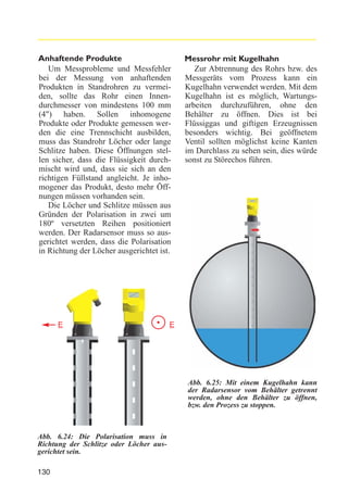 Anhaftende Produkte
Um Messprobleme und Messfehler
bei der Messung von anhaftenden
Produkten in Standrohren zu vermeiden, sollte das Rohr einen Innendurchmesser von mindestens 100 mm
(4") haben. Sollen inhomogene
Produkte oder Produkte gemessen werden die eine Trennschicht ausbilden,
muss das Standrohr Löcher oder lange
Schlitze haben. Diese Öffnungen stellen sicher, dass die Flüssigkeit durchmischt wird und, dass sie sich an den
richtigen Füllstand angleicht. Je inhomogener das Produkt, desto mehr Öffnungen müssen vorhanden sein.
Die Löcher und Schlitze müssen aus
Gründen der Polarisation in zwei um
180º versetzten Reihen positioniert
werden. Der Radarsensor muss so ausgerichtet werden, dass die Polarisation
in Richtung der Löcher ausgerichtet ist.

E

Messrohr mit Kugelhahn
Zur Abtrennung des Rohrs bzw. des
Messgeräts vom Prozess kann ein
Kugelhahn verwendet werden. Mit dem
Kugelhahn ist es möglich, Wartungsarbeiten durchzuführen, ohne den
Behälter zu öffnen. Dies ist bei
Flüssiggas und giftigen Erzeugnissen
besonders wichtig. Bei geöffnetem
Ventil sollten möglichst keine Kanten
im Durchlass zu sehen sein, dies würde
sonst zu Störechos führen.

E

Abb. 6.25: Mit einem Kugelhahn kann
der Radarsensor vom Behälter getrennt
werden, ohne den Behälter zu öffnen,
bzw. den Prozess zu stoppen.

Abb. 6.24: Die Polarisation muss in
Richtung der Schlitze oder Löcher ausgerichtet sein.
130

 