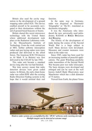 Britain also used the cavity magnetron in the development of a ground
mapping radar called H2S. This device
enabled aircraft to be accurately navigated to their destinations without the
aid of ground based beacons or beams.
Britain shared this secret microwave
technology with the United States
where additional development took
place at the Radiation Laboratory within the Massachusetts Institute of
Technology. From the work carried out
at MIT, further airborne interception
radars and gun laying radars were mass
produced and delivered to the allied
forces. The American SCR-720 (known
as AI Mark X in Britain) was first
delivered to the USAAF by late 1942.
This radar unit became a standard
device long after the war had finished.
War time secrecy meant that radio
detection devices were given coded
names. In Britain, the early chain home
radar was called RDF after the existing
Radio Direction Finding systems in the
hope that it would mislead their real

function.
In the same way in Germany,
radar was disguised as ‘Dezimeter
Telegraphie’ or ‘De-Te’, translated as
decimetric telegraphy
It was the Americans who introduced the now universally used palindrome, RADAR or RAdio Detection
And Ranging.
The history of the development of
radar during the course of the Second
World War is a huge subject in
itself. Many devices were developed.
Measures and counter measures were
taken in the radar war.
Since 1945, radar has been used for
an increasing number of peaceful applications. The giant Würzburg parabolic
radar transmitters of the Second World
War became post war radio telescopes.
The basic designs were developed and
enlarged and can be seen at the well
known Jodrell Bank Observatory near
Manchester which has a dish diameter
of 75 metres.
Viewed from Earth, the planet Venus

Modern radar systems are exemplified by this ‘AWAC’ airborne early warning aircraft.
Multiple targets can be detected at extreme range
(Pic. 1.14 - P.D)

8

 