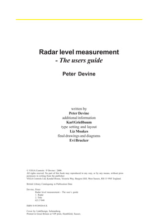Radar level measurement
- The users guide
Peter Devine

written by
Peter Devine
additional information
Karl Grießbaum
type setting and layout
Liz Moakes
final drawings and diagrams
Evi Brucker

© VEGA Controls / P Devine / 2000
All rights reseved. No part of this book may reproduced in any way, or by any means, without prior
permissio in writing from the publisher:
VEGA Controls Ltd, Kendal House, Victoria Way, Burgess Hill, West Sussex, RH 15 9NF England.
British Library Cataloguing in Publication Data
Devine, Peter
Radar level measurement - The user´s guide
1. Radar
2. Title
621.3´848
ISBN 0-9538920-0-X
Cover by LinkDesign, Schramberg.
Printed in Great Britain at VIP print, Heathfield, Sussex.

 