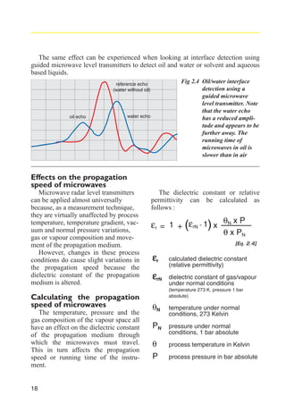 The same effect can be experienced when looking at interface detection using
guided microwave level transmitters to detect oil and water or solvent and aqueous
based liquids.
Fig 2.4 Oil/water interface
detection using a
guided microwave
level transmitter. Note
that the water echo
has a reduced amplitude and appears to be
further away. The
running time of
microwaves in oil is
slower than in air

reference echo
(water without oil)

oil echo

water echo

Effects on the propagation
speed of microwaves
Microwave radar level transmitters
can be applied almost universally
because, as a measurement technique,
they are virtually unaffected by process
temperature, temperature gradient, vacuum and normal pressure variations,
gas or vapour composition and movement of the propagation medium.
However, changes in these process
conditions do cause slight variations in
the propagation speed because the
dielectric constant of the propagation
medium is altered.

Calculating the propagation
speed of microwaves
The temperature, pressure and the
gas composition of the vapour space all
have an effect on the dielectric constant
of the propagation medium through
which the microwaves must travel.
This in turn affects the propagation
speed or running time of the instrument.

18

The dielectric constant or relative
permittivity can be calculated as
follows :

εr = 1 + (εrN - 1) x θN x P

θ x PN
[Eq. 2.4]

εr
εrN

calculated dielectric constant
(relative permittivity)
dielectric constant of gas/vapour
under normal conditions
(temperature 273 K, pressure 1 bar
absolute)

θN
PN
θ
P

temperature under normal
conditions, 273 Kelvin
pressure under normal
conditions, 1 bar absolute
process temperature in Kelvin
process pressure in bar absolute

 