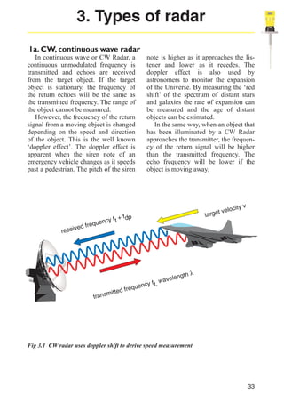 3. Types of radar
1a. CW, continuous wave radar
In continuous wave or CW Radar, a
continuous unmodulated frequency is
transmitted and echoes are received
from the target object. If the target
object is stationary, the frequency of
the return echoes will be the same as
the transmitted frequency. The range of
the object cannot be measured.
However, the frequency of the return
signal from a moving object is changed
depending on the speed and direction
of the object. This is the well known
‘doppler effect’. The doppler effect is
apparent when the siren note of an
emergency vehicle changes as it speeds
past a pedestrian. The pitch of the siren

note is higher as it approaches the listener and lower as it recedes. The
doppler effect is also used by
astronomers to monitor the expansion
of the Universe. By measuring the ‘red
shift’ of the spectrum of distant stars
and galaxies the rate of expansion can
be measured and the age of distant
objects can be estimated.
In the same way, when an object that
has been illuminated by a CW Radar
approaches the transmitter, the frequency of the return signal will be higher
than the transmitted frequency. The
echo frequency will be lower if the
object is moving away.

yv

elocit

rece

requ
ived f

tv
targe

f + f dp
ency t

itted

m
trans

ave
yf w
uenc t,

lengt

hλ

freq

Fig 3.1 CW radar uses doppler shift to derive speed measurement

33

 