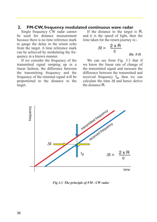 2.

FM-CW, frequency modulated continuous wave radar
If the distance to the target is R,
and c is the speed of light, then the
time taken for the return journey is:-

2xR
c

∆t =

[Eq. 3.2]

We can see from Fig. 3.3 that if
we know the linear rate of change of
the transmitted signal and measure the
difference between the transmitted and
received frequency fd, then we can
calculate the time ∆t and hence derive
the distance R.

frequency

Single frequency CW radar cannot
be used for distance measurement
because there is no time reference mark
to gauge the delay in the return echo
from the target. A time reference mark
can be achieved by modulating the frequency in a known manner.
If we consider the frequency of the
transmitted signal ramping up in a
linear fashion, the difference between
the transmitting frequency and the
frequency of the returned signal will be
proportional to the distance to the
target.

cy

en

u
eq

r

df

itte

m

ns

tra

re

∆t
fd

c

e
eiv

df

re

e
qu

nc

y

∆t =

2xR
c
time

Fig 3.3 The principle of FM - CW radar

36

 