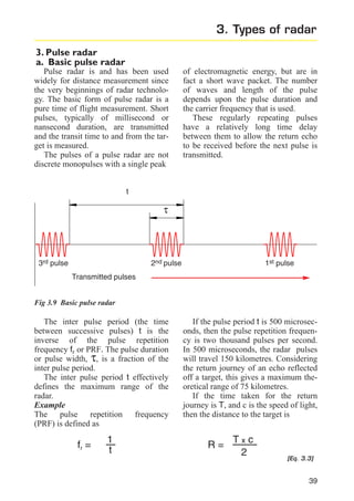 3. Types of radar
3. Pulse radar
a. Basic pulse radar
Pulse radar is and has been used
widely for distance measurement since
the very beginnings of radar technology. The basic form of pulse radar is a
pure time of flight measurement. Short
pulses, typically of millisecond or
nansecond duration, are transmitted
and the transit time to and from the target is measured.
The pulses of a pulse radar are not
discrete monopulses with a single peak

of electromagnetic energy, but are in
fact a short wave packet. The number
of waves and length of the pulse
depends upon the pulse duration and
the carrier frequency that is used.
These regularly repeating pulses
have a relatively long time delay
between them to allow the return echo
to be received before the next pulse is
transmitted.

t

τ

3rd pulse

2nd pulse

1st pulse

Transmitted pulses
Fig 3.9 Basic pulse radar

The inter pulse period (the time
between successive pulses) t is the
inverse of the pulse repetition
frequency fr or PRF. The pulse duration
or pulse width, τ, is a fraction of the
inter pulse period.
The inter pulse period t effectively
defines the maximum range of the
radar.
Example
The pulse repetition frequency
(PRF) is defined as

fr =

1
t

If the pulse period t is 500 microseconds, then the pulse repetition frequency is two thousand pulses per second.
In 500 microseconds, the radar pulses
will travel 150 kilometres. Considering
the return journey of an echo reflected
off a target, this gives a maximum theoretical range of 75 kilometres.
If the time taken for the return
journey is T, and c is the speed of light,
then the distance to the target is

R=

Txc
2

[Eq. 3.3]

39

 