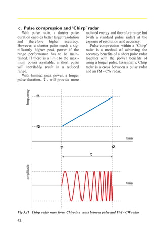 c. Pulse compression and ‘Chirp’ radar

frequency

With pulse radar, a shorter pulse
duration enables better target resolution
and
therefore
higher
accuracy.
However, a shorter pulse needs a significantly higher peak power if the
range performance has to be maintained. If there is a limit to the maximum power available, a short pulse
will inevitably result in a reduced
range.
With limited peak power, a longer
pulse duration, τ , will provide more

radiated energy and therefore range but
(with a standard pulse radar) at the
expense of resolution and accuracy.
Pulse compression within a ‘Chirp’
radar is a method of achieving the
accuracy benefits of a short pulse radar
together with the power benefits of
using a longer pulse. Essentially, Chirp
radar is a cross between a pulse radar
and an FM - CW radar.

f1

f2
time

t2

t1

amplitude

τ

time

Fig 3.11 Chirp radar wave form. Chirp is a cross between pulse and FM - CW radar
42

 