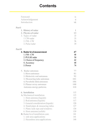 Contents
Foreword
Acknowledgement
Introduction

ix
xi
xiii

Part I
1. History of radar
2. Physics of radar
3. Types of radar
1. CW-radar
2. FM - CW
3. Pulse radar

1
13
33
33
36
39

Part II
4. Radar level measurement
1. FM - CW
2. PULSE radar
3. Choice of frequency
4. Accuracy
5. Power

47
48
54
62
68
74

5. Radar antennas
1. Horn antennas
2. Dielectric rod antennas
3. Measuring tube antennas
4. Parabolic dish antennas
5. Planar array antennas
Antenna energy patterns

77
81
92
101
106
108
110

6. Installation
A. Mechanical installation
1. Horn antenna (liquids)
2. Rod antenna (liquids)
3. General consideration (liquids)
4. Stand pipes & measuring tubes
5. Platic tank tops and windows
6. Horn antenna (solids)
B. Radar level installation cont.
1. safe area applications
2. Hazardous area applications

115
115
115
117
120
127
134
139
141
141
144

 