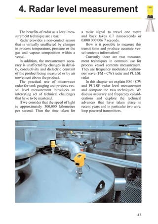 radar_applied_to_level_rb.qxd

15.01.2007

18:46

Seite 47

4. Radar level measurement
The benefits of radar as a level measurement technique are clear.
Radar provides a non-contact sensor
that is virtually unaffected by changes
in process temperature, pressure or the
gas and vapour composition within a
vessel.
In addition, the measurement accuracy is unaffected by changes in density, conductivity and dielectric constant
of the product being measured or by air
movement above the product.
The practical use of microwave
radar for tank gauging and process vessel level measurement introduces an
interesting set of technical challenges
that have to be mastered.
If we consider that the speed of light
is approximately 300,000 kilometres
per second. Then the time taken for

a radar signal to travel one metre
and back takes 6.7 nanoseconds or
0.000 000 006 7 seconds.
How is it possible to measure this
transit time and produce accurate vessel contents information?
Currently there are two measurement techniques in common use for
process vessel contents measurement.
They are frequency modulated continuous wave (FM - CW) radar and PULSE
radar
In this chapter we explain FM - CW
and PULSE radar level measurement
and compare the two techniques. We
discuss accuracy and frequency considerations and explore the technical
advances that have taken place in
recent years and in particular two wire,
loop powered transmitters.

47

 
