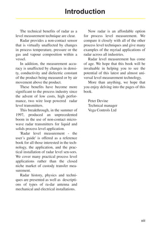 Introduction
The technical benefits of radar as a
level measurement technique are clear.
Radar provides a non-contact sensor
that is virtually unaffected by changes
in process temperature, pressure or the
gas and vapour composition within a
vessel.
In addition, the measurement accuracy is unaffected by changes in density, conductivity and dielectric constant
of the product being measured or by air
movement above the product.
These benefits have become more
significant to the process industry since
the advent of low costs, high performance, two wire loop powered radar
level transmitters.
This breakthrough, in the summer of
1997, produced an unprecedented
boom in the use of non-contact microwave radar transmitters for liquid and
solids process level application.
'Radar level measurement - the
user´s guide' is offered as a reference
book for all those interested in the technology, the application, and the practical installation of radar level sen-sors.
We cover many practical process level
applications rather than the closed
niche market of custody transfer measurement.
Radar history, physics and techniques are presented as well as descriptions of types of ra-dar antenna and
mechanical and electrical installations.

Now radar is an affordable option
for process level measurement. We
compare it closely with all of the other
process level techniques and give many
examples of the myriad applications of
radar across all industries.
Radar level measurement has come
of age. We hope that this book will be
invaluable in helping you to see the
potential of this latest and almost universal level measurement technology.
More than anything, we hope that
you enjoy delving into the pages of this
book.
Peter Devine
Technical manager
Vega Controls Ltd

xiii

 