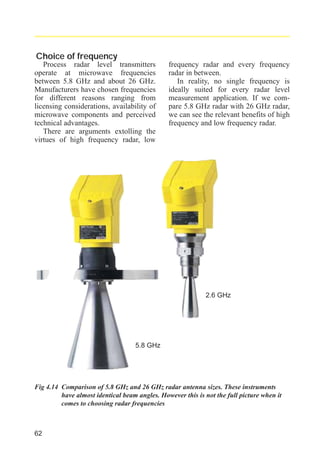 radar_applied_to_level_rb.qxd

15.01.2007

18:46

Seite 62

Choice of frequency
Process radar level transmitters
operate at microwave frequencies
between 5.8 GHz and about 26 GHz.
Manufacturers have chosen frequencies
for different reasons ranging from
licensing considerations, availability of
microwave components and perceived
technical advantages.
There are arguments extolling the
virtues of high frequency radar, low

frequency radar and every frequency
radar in between.
In reality, no single frequency is
ideally suited for every radar level
measurement application. If we compare 5.8 GHz radar with 26 GHz radar,
we can see the relevant benefits of high
frequency and low frequency radar.

2.6 GHz

5.8 GHz

Fig 4.14 Comparison of 5.8 GHz and 26 GHz radar antenna sizes. These instruments
have almost identical beam angles. However this is not the full picture when it
comes to choosing radar frequencies

62

 