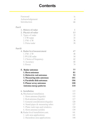 Contents
Foreword
Acknowledgement
Introduction

ix
xi
xiii

Part I
1. History of radar
2. Physics of radar
3. Types of radar
1. CW-radar
2. FM - CW
3. Pulse radar

1
13
33
33
36
39

Part II
4. Radar level measurement
1. FM - CW
2. PULSE radar
3. Choice of frequency
4. Accuracy
5. Power

47
48
54
62
68
74

5. Radar antennas
1. Horn antennas
2. Dielectric rod antennas
3. Measuring tube antennas
4. Parabolic dish antennas
5. Planar array antennas
Antenna energy patterns

77
81
92
101
106
108
110

6. Installation
A. Mechanical installation
1. Horn antenna (liquids)
2. Rod antenna (liquids)
3. General consideration (liquids)
4. Stand pipes & measuring tubes
5. Platic tank tops and windows
6. Horn antenna (solids)
B. Radar level installation cont.
1. safe area applications
2. Hazardous area applications

115
115
115
117
120
127
134
139
141
141
144

 