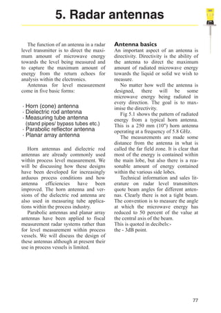 5. Radar antennas
The function of an antenna in a radar
level transmitter is to direct the maximum amount of microwave energy
towards the level being measured and
to capture the maximum amount of
energy from the return echoes for
analysis within the electronics.
Antennas for level measurement
come in five basic forms:

· Horn (cone) antenna
· Dielectric rod antenna
· Measuring tube antenna
(stand pipes/ bypass tubes etc.)

· Parabolic reflector antenna
· Planar array antenna
Horn antennas and dielectric rod
antennas are already commonly used
within process level measurement. We
will be discussing how these designs
have been developed for increasingly
arduous process conditions and how
antenna efficiencies have been
improved. The horn antenna and versions of the dielectric rod antenna are
also used in measuring tube applications within the process industry.
Parabolic antennas and planar array
antennas have been applied to fiscal
measurement radar systems rather than
for level measurement within process
vessels. We will discuss the design of
these antennas although at present their
use in process vessels is limited.

Antenna basics
An important aspect of an antenna is
directivity. Directivity is the ability of
the antenna to direct the maximum
amount of radiated microwave energy
towards the liquid or solid we wish to
measure.
No matter how well the antenna is
designed, there will be some
microwave energy being radiated in
every direction. The goal is to maximise the directivity.
Fig 5.1 shows the pattern of radiated
energy from a typical horn antenna.
This is a 250 mm (10") horn antenna
operating at a frequency of 5.8 GHz.
The measurements are made some
distance from the antenna in what is
called the far field zone. It is clear that
most of the energy is contained within
the main lobe, but also there is a reasonable amount of energy contained
within the various side lobes.
Technical information and sales literature on radar level transmitters
quote beam angles for different antennas. Clearly there is not a tight beam.
The convention is to measure the angle
at which the microwave energy has
reduced to 50 percent of the value at
the central axis of the beam.
This is quoted in decibels:the - 3dB point.

77

 